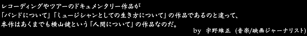 レコーディングやツアーのドキュメンタリー作品が「バンドについて」「ミュージシャンとしての生き方について」の作品であるのと違って、本作はあくまでも横山健という「人間について」の作品なのだ。 by No.029 宇野維正 (音楽/映画ジャーナリスト)